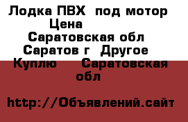 Лодка ПВХ  под мотор › Цена ­ 15 000 - Саратовская обл., Саратов г. Другое » Куплю   . Саратовская обл.